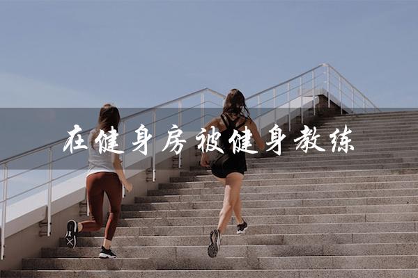 在健身房被健身教练(健身房被教练调教小说)