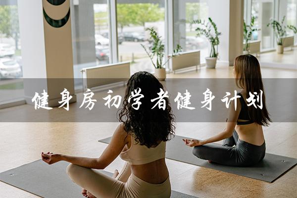 健身房初学者健身计划（健身初学者训练计划是什么）