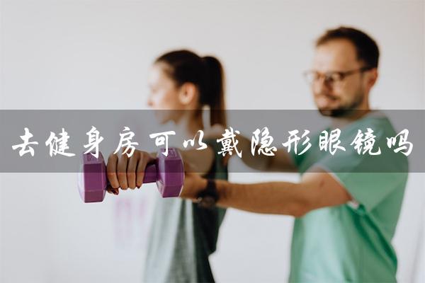 去健身房可以戴隐形眼镜吗(解答你的疑惑) 去健身房可以戴隐形眼镜吗(解答你的疑惑)