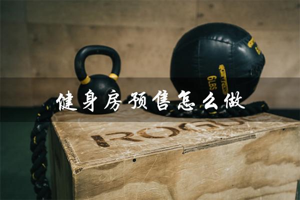 健身房预售怎么做(健身房预售业绩如何提升)