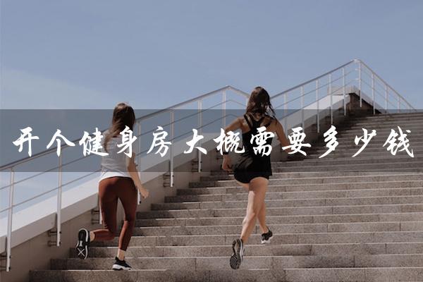 开个健身房大概需要多少钱(健身房投资需要多少)