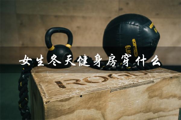 女生冬天健身房穿什么(冬天健身房穿什么衣服)