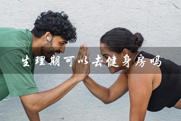 生理期可以去健身房吗(生理期可以去健身房锻炼吗)