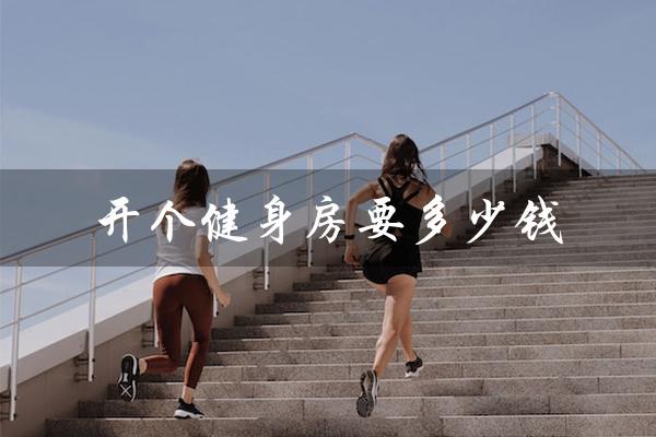 开个健身房要多少钱(健身房投资费用)