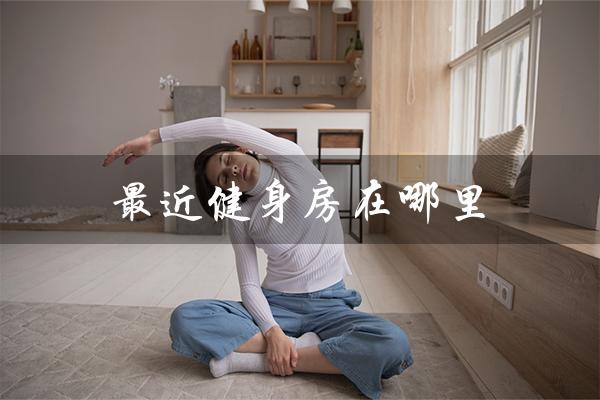 最近健身房在哪里(最近的健身房在哪)