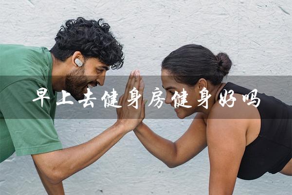 早上去健身房健身好吗(早上6点健身好吗)