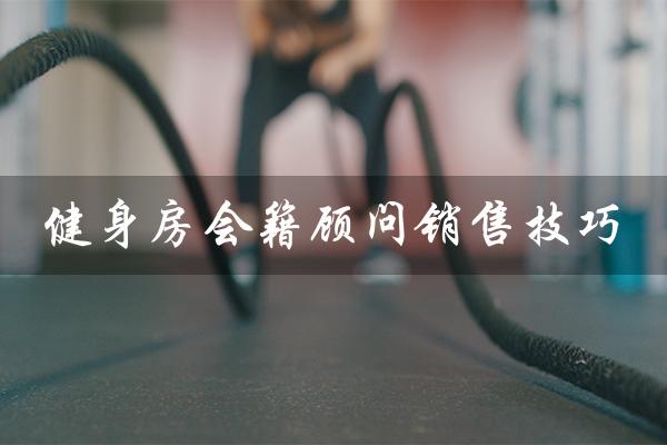 健身房会籍顾问销售技巧(健身会籍顾问如何找客源)
