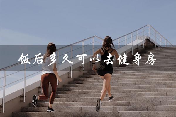 饭后多久可以去健身房（饭后多久可以去健身房）