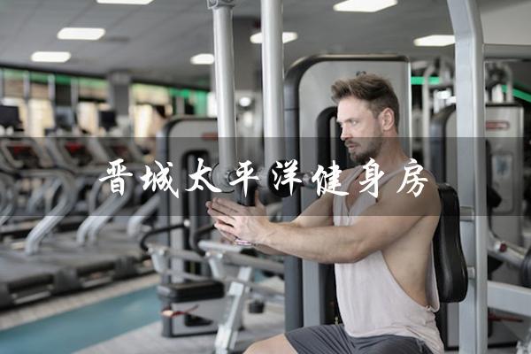 晋城太平洋健身房(晋城太平洋健身房电话是多少)