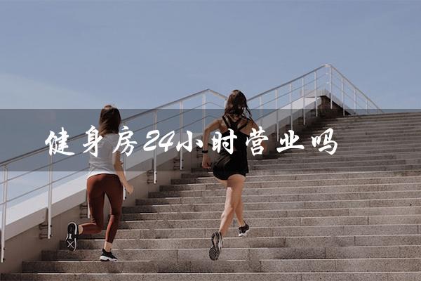 健身房24小时营业吗（健身房24小时营业吗）