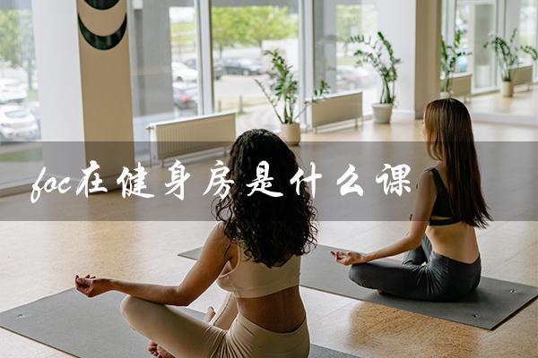 foc在健身房是什么课(foc中国风舞蹈是什么)