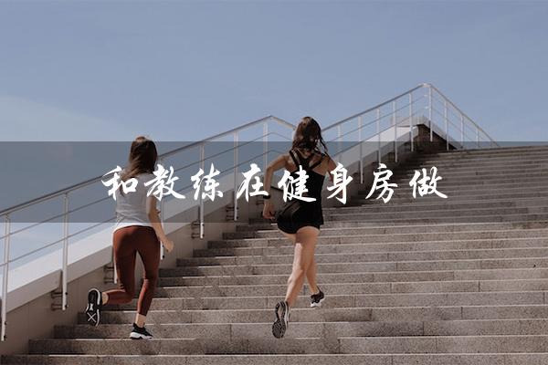 和教练在健身房做(健身房教练的工作是什么)
