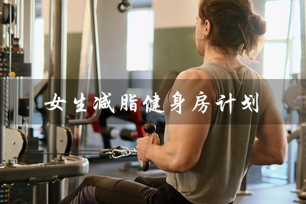 女生减脂健身房计划（女生健身房减脂训练计划是什么）